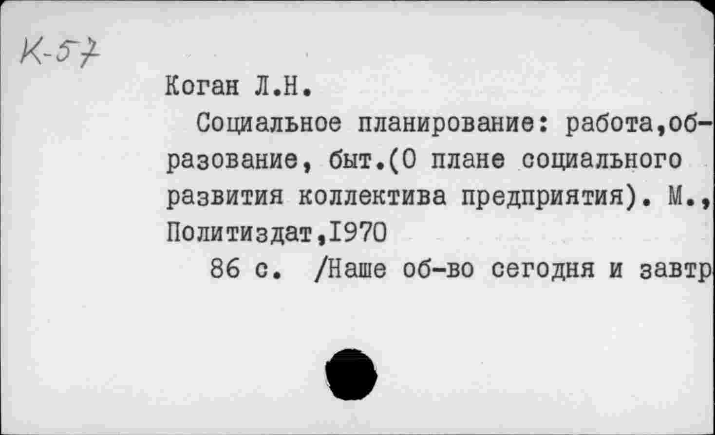 ﻿Коган Л.Н.
Социальное планирование: работа,образование, быт.(О плане социального развития коллектива предприятия). М., Политиздат,1970
86 с. /Наше об-во сегодня и завтр